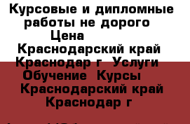 Курсовые и дипломные работы не дорого › Цена ­ 1 500 - Краснодарский край, Краснодар г. Услуги » Обучение. Курсы   . Краснодарский край,Краснодар г.